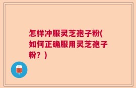怎样冲服灵芝孢子粉(如何正确服用灵芝孢子粉？)
