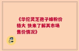 《华佗灵芝孢子蜂粉价格大 快来了解其市场售价情况》