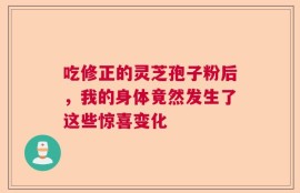 吃修正的灵芝孢子粉后，我的身体竟然发生了这些惊喜变化