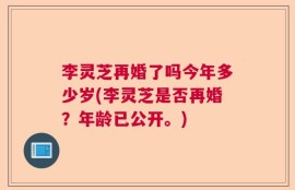 李灵芝再婚了吗今年多少岁(李灵芝是否再婚？年龄已公开。)