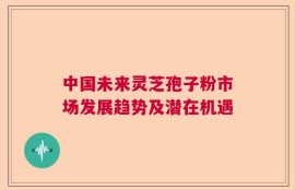 中国未来灵芝孢子粉市场发展趋势及潜在机遇