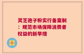 灵芝孢子粉实行备案制：规范市场保障消费者权益的新举措