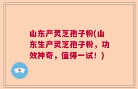 山东产灵芝孢子粉(山东生产灵芝孢子粉，功效神奇，值得一试！)