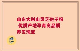 山东大别山灵芝孢子粉 优质产地孕育高品质养生瑰宝