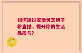 如何通过安徽灵芝孢子粉直播，提升你的生活品质与？