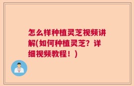 怎么样种植灵芝视频讲解(如何种植灵芝？详细视频教程！)