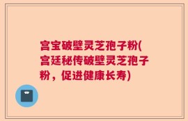 宫宝破壁灵芝孢子粉(宫廷秘传破壁灵芝孢子粉，促进健康长寿)