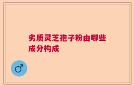 劣质灵芝孢子粉由哪些成分构成