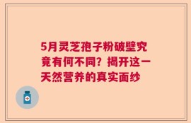 5月灵芝孢子粉破壁究竟有何不同？揭开这一天然营养的真实面纱