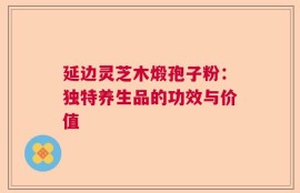 延边灵芝木煅孢子粉：独特养生品的功效与价值