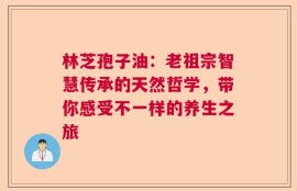 林芝孢子油：老祖宗智慧传承的天然哲学，带你感受不一样的养生之旅
