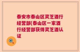 泰安市泰山区灵芝酒行经营部(泰山区一家酒行经营部获得灵芝酒认证