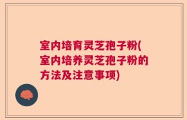 室内培育灵芝孢子粉(室内培养灵芝孢子粉的方法及注意事项)