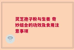 灵芝孢子粉与生姜 奇妙组合的功效及食用注意事项