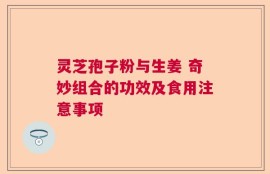 灵芝孢子粉与生姜 奇妙组合的功效及食用注意事项