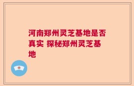 河南郑州灵芝基地是否真实 探秘郑州灵芝基地
