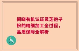 揭晓有机认证灵芝孢子粉的精细加工全过程，品质保障全解析