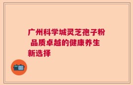广州科学城灵芝孢子粉 品质卓越的健康养生新选择