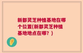 新都灵芝种植基地在哪个位置(新都灵芝种植基地地点在哪？)