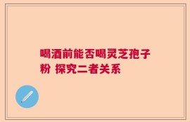 喝酒前能否喝灵芝孢子粉 探究二者关系
