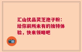 汇山优品灵芝孢子粉：给你前所未有的独特体验，快来领略吧