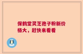 保鹤堂灵芝孢子粉新价格大，赶快来看看