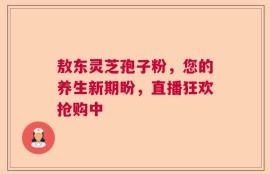 敖东灵芝孢子粉，您的养生新期盼，直播狂欢抢购中