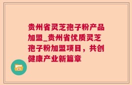 贵州省灵芝孢子粉产品加盟_贵州省优质灵芝孢子粉加盟项目，共创健康产业新篇章