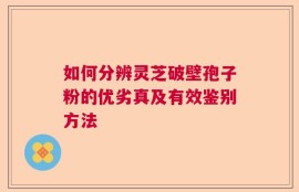 如何分辨灵芝破壁孢子粉的优劣真及有效鉴别方法