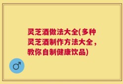 灵芝酒做法大全(多种灵芝酒制作方法大全，教你自制健康饮品)