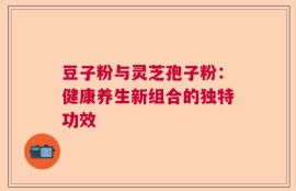豆子粉与灵芝孢子粉：健康养生新组合的独特功效