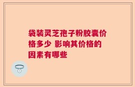 袋装灵芝孢子粉胶囊价格多少 影响其价格的因素有哪些