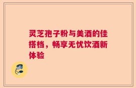 灵芝孢子粉与美酒的佳搭档，畅享无忧饮酒新体验