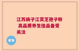 江苏扬子江灵芝孢子粉 高品质养生佳品备受关注