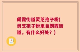 朗霞街道灵芝孢子粉(灵芝孢子粉来自朗霞街道，有什么好处？)