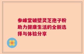 参峰堂破壁灵芝孢子粉助力健康生活的全新选择与体验分享