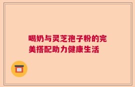 喝奶与灵芝孢子粉的完美搭配助力健康生活