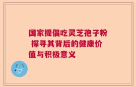 国家提倡吃灵芝孢子粉 探寻其背后的健康价值与积极意义