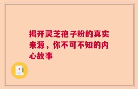 揭开灵芝孢子粉的真实来源，你不可不知的内心故事