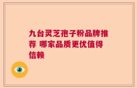 九台灵芝孢子粉品牌推荐 哪家品质更优值得信赖