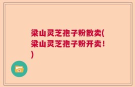 梁山灵芝孢子粉散卖(梁山灵芝孢子粉开卖！)