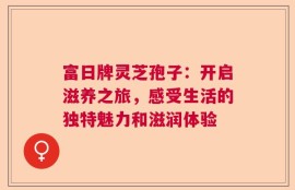 富日牌灵芝孢子：开启滋养之旅，感受生活的独特魅力和滋润体验