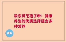 敖东灵芝孢子粉：健康养生的优质选择蕴含多种营养