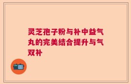 灵芝孢子粉与补中益气丸的完美结合提升与气双补