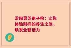 汾阳灵芝孢子粉：让你体验别样的养生之旅，焕发全新活力