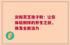 汾阳灵芝孢子粉：让你体验别样的养生之旅，焕发全新活力