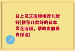 日上灵芝面膜推荐几款好(推荐几款好的日本灵芝面膜，帮助皮肤美白保湿)