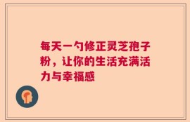 每天一勺修正灵芝孢子粉，让你的生活充满活力与幸福感