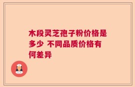 木段灵芝孢子粉价格是多少 不同品质价格有何差异