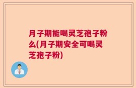 月子期能喝灵芝孢子粉么(月子期安全可喝灵芝孢子粉)